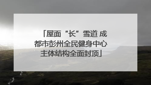 屋面“长”雪道 成都市彭州全民健身中心主体结构全面封顶